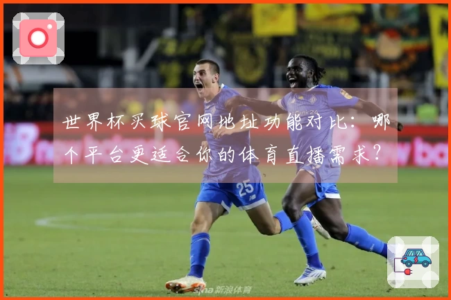 世界杯买球官网地址功能对比：哪个平台更适合你的体育直播需求？