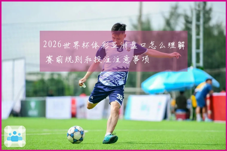 2026世界杯体彩亚洲盘口怎么理解 赛前规则和投注注意事项