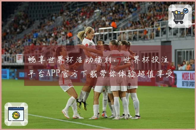 畅享世界杯活动福利，世界杯投注平台APP官方下载带你体验超值享受！